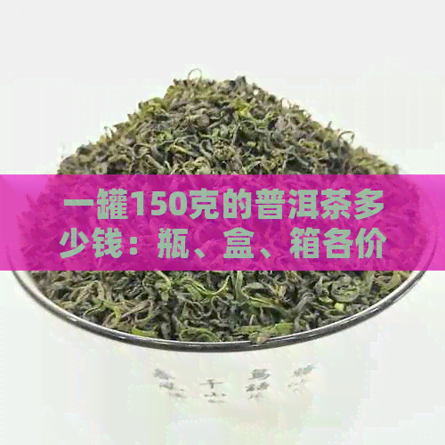 一罐150克的普洱茶多少钱：瓶、盒、箱各价是多少？