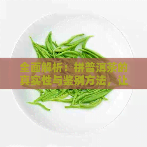 全面解析：拼普洱茶的真实性与鉴别方法，让你轻松辨别真假！