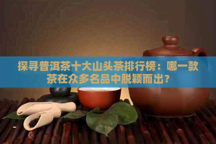 探寻普洱茶十大山头茶排行榜：哪一款茶在众多名品中脱颖而出？