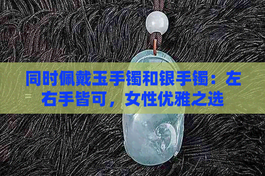 同时佩戴玉手镯和银手镯：左右手皆可，女性优雅之选