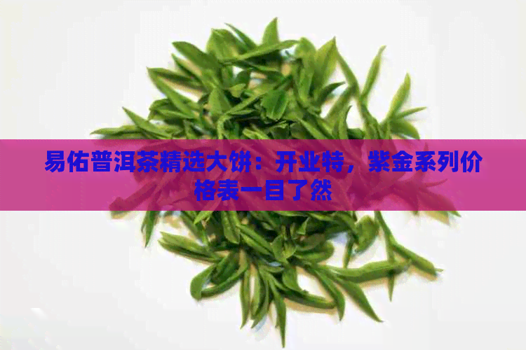 易佑普洱茶精选大饼：开业特，紫金系列价格表一目了然