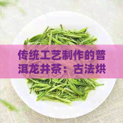 传统工艺制作的普洱龙井茶：古法烘焙，岁月酝酿的陈香之美