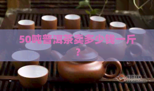 50吨普洱茶卖多少钱一斤？