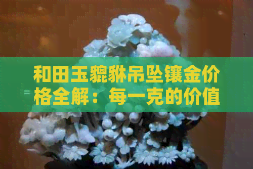 和田玉貔貅吊坠镶金价格全解：每一克的价值是多少？购买时应注意哪些因素？