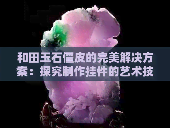 和田玉石僵皮的完美解决方案：探究制作挂件的艺术技巧