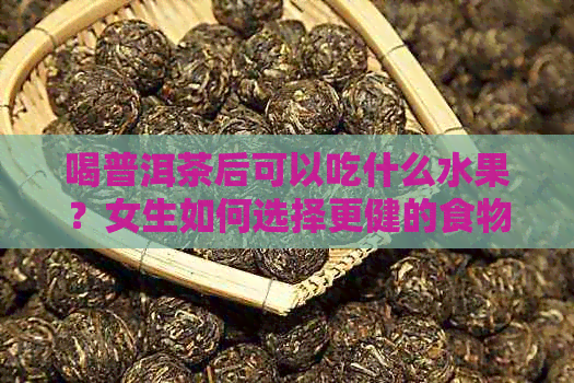 喝普洱茶后可以吃什么水果？女生如何选择更健的食物搭配？