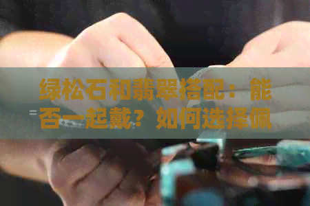 绿松石和翡翠搭配：能否一起戴？如何选择佩戴方法