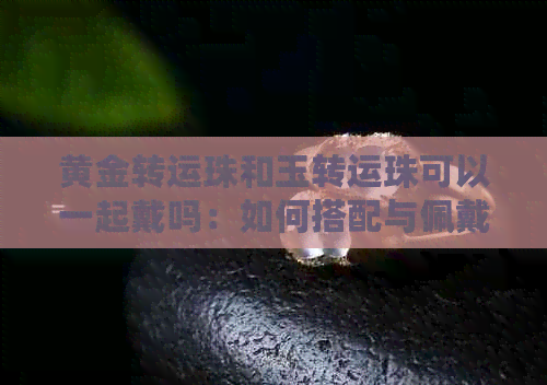 黄金转运珠和玉转运珠可以一起戴吗：如何搭配与佩戴