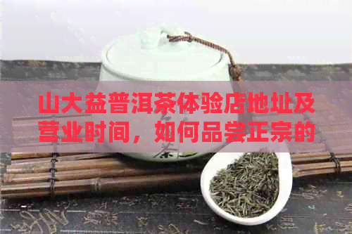 山大益普洱茶体验店地址及营业时间，如何品尝正宗的普洱茶体验？