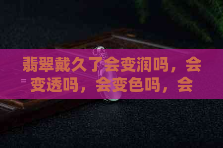 翡翠戴久了会变润吗，会变透吗，会变色吗，会有变化吗？