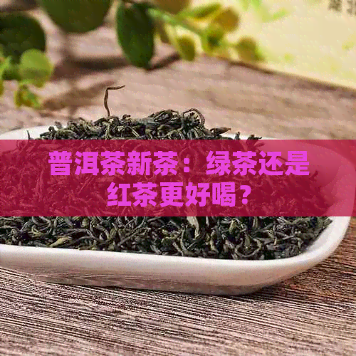 普洱茶新茶：绿茶还是红茶更好喝？