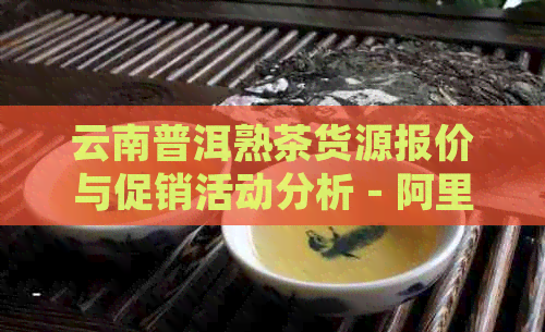 云南普洱熟茶货源报价与促销活动分析 - 阿里产地最新价格趋势