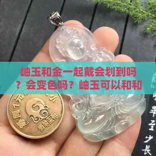 岫玉和金一起戴会划到吗？会变色吗？岫玉可以和和田玉一起戴吗？