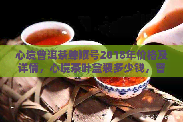 心境普洱茶臻顺号2018年价格及详情，心境茶叶盒装多少钱，普洱茶静心体验