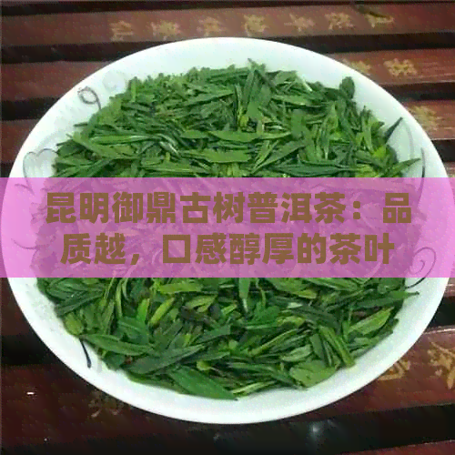 昆明御鼎古树普洱茶：品质越，口感醇厚的茶叶佳品推荐