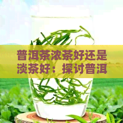 普洱茶浓茶好还是淡茶好：探讨普洱茶的浓淡口感及其适宜程度