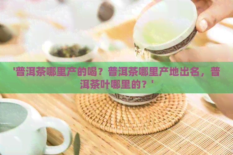 '普洱茶哪里产的喝？普洱茶哪里产地出名，普洱茶叶哪里的？'