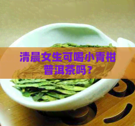 清晨女生可喝小青柑普洱茶吗？