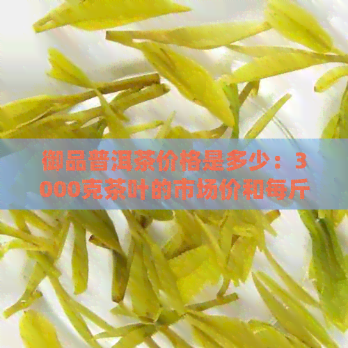 御品普洱茶价格是多少：3000克茶叶的市场价和每斤的大概价格