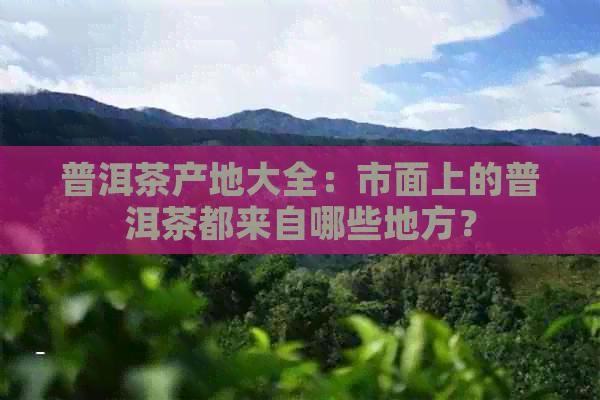 普洱茶产地大全：市面上的普洱茶都来自哪些地方？