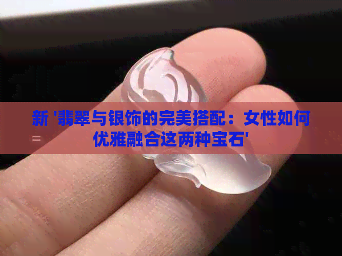 新 '翡翠与银饰的完美搭配：女性如何优雅融合这两种宝石'