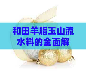 和田羊脂玉山流水料的全面解析：从选购到保养，让你了解它的一切