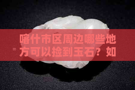 喀什市区周边哪些地方可以捡到玉石？如何合法捡拾和购买玉石？