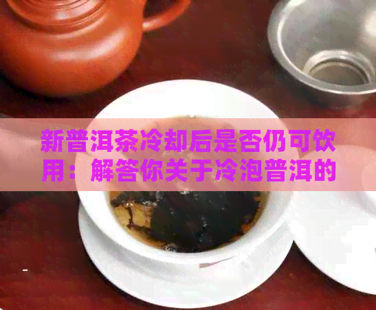 新普洱茶冷却后是否仍可饮用：解答你关于冷泡普洱的疑问