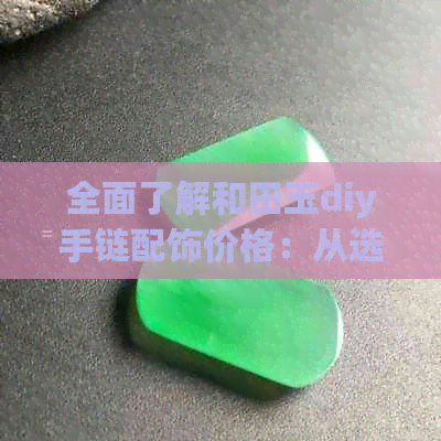 全面了解和田玉diy手链配饰价格：从选购到制作，一文解答您的所有疑问