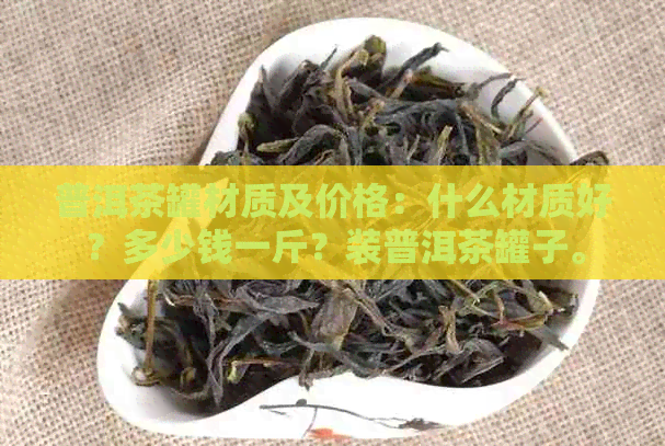 普洱茶罐材质及价格：什么材质好？多少钱一斤？装普洱茶罐子。