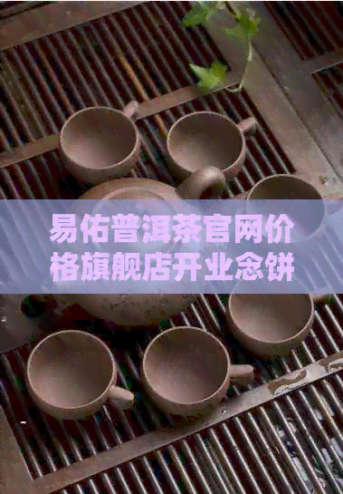 易佑普洱茶官网价格旗舰店开业念饼品鉴：优质易佑普洱茶怎么样？