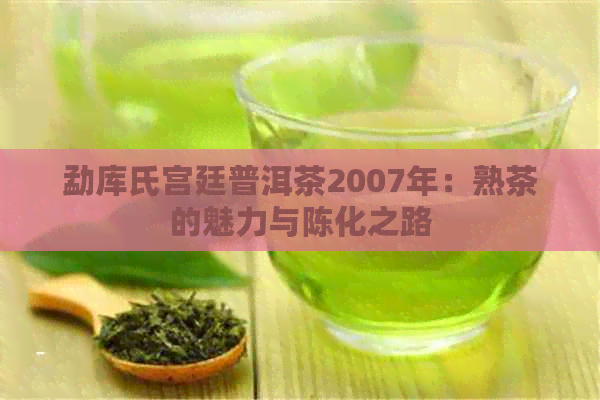 勐库氏宫廷普洱茶2007年：熟茶的魅力与陈化之路