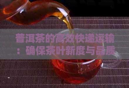 普洱茶的高效快递运输：确保茶叶新度与品质