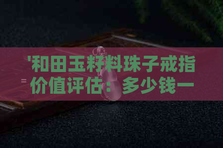 '和田玉籽料珠子戒指价值评估：多少钱一个，一克或一条？'