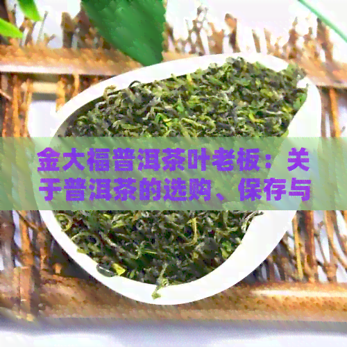 金大福普洱茶叶老板：关于普洱茶的选购、保存与品鉴，一文全解！