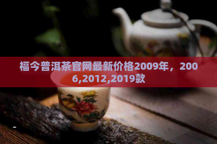 福今普洱茶官网最新价格2009年，2006,2012,2019款