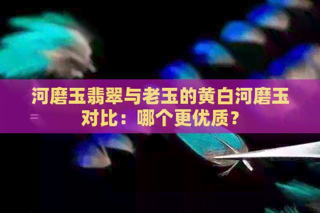 河磨玉翡翠与老玉的黄白河磨玉对比：哪个更优质？