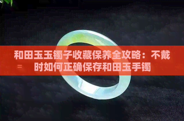 和田玉玉镯子收藏保养全攻略：不戴时如何正确保存和田玉手镯