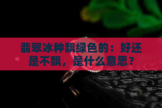 翡翠冰种飘绿色的：好还是不飘，是什么意思？