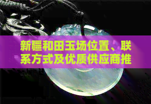 新疆和田玉场位置、联系方式及优质供应商推荐，全方位解答您的需求