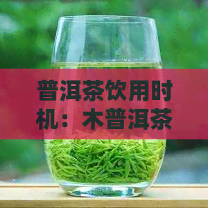 普洱茶饮用时机：木普洱茶何时品尝效果更佳？