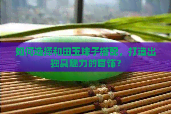 如何选择和田玉珠子搭配，打造出独具魅力的首饰？