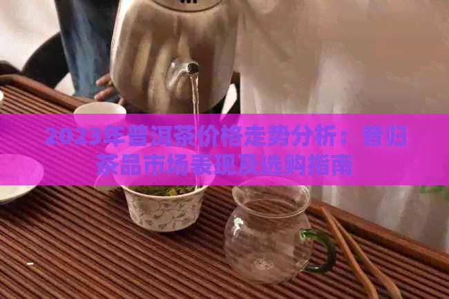 2023年普洱茶价格走势分析：昔归茶品市场表现及选购指南