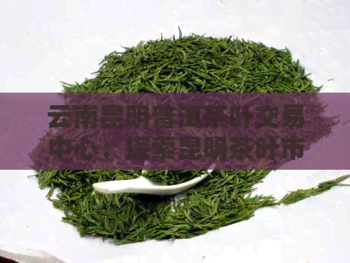 云南昆明普洱茶叶交易中心：探索昆明茶叶市场的优势与挑战