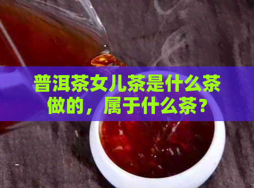 普洱茶女儿茶是什么茶做的，属于什么茶？