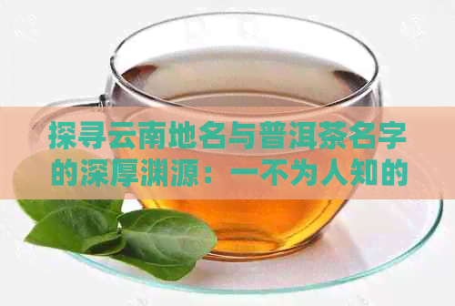 探寻云南地名与普洱茶名字的深厚渊源：一不为人知的历传承