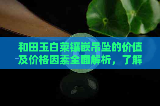 和田玉白菜镶嵌吊坠的价值及价格因素全面解析，了解市场行情与购买建议