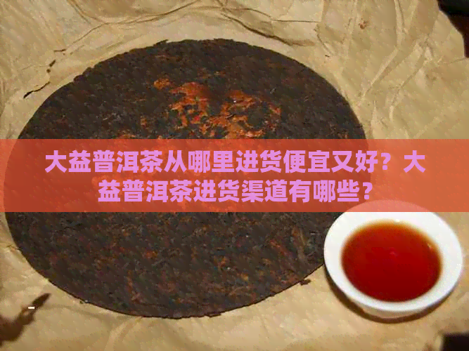 大益普洱茶从哪里进货便宜又好？大益普洱茶进货渠道有哪些？