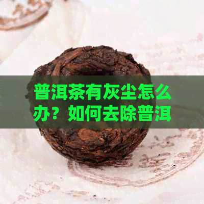 普洱茶有灰尘怎么办？如何去除普洱茶中的灰尘和味道？