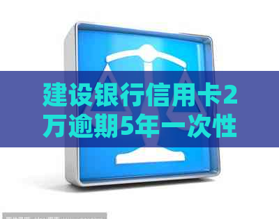 建设银行信用卡2万逾期5年一次性还款减免可能性及后续处理